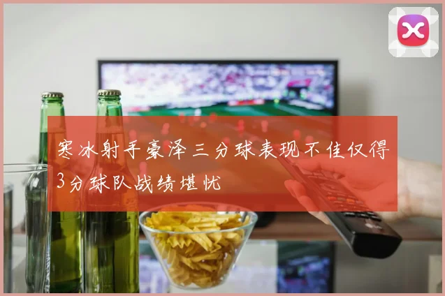 寒冰射手豪泽三分球表现不佳仅得3分球队战绩堪忧