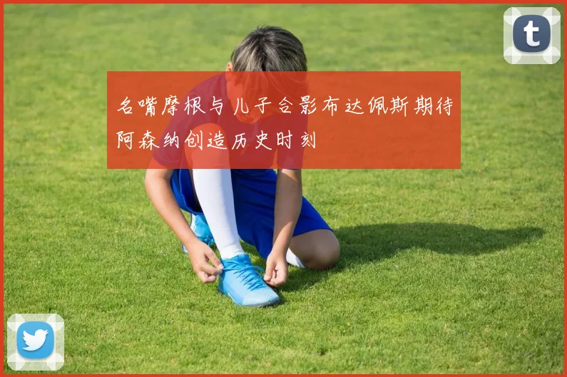 名嘴摩根与儿子合影布达佩斯期待阿森纳创造历史时刻