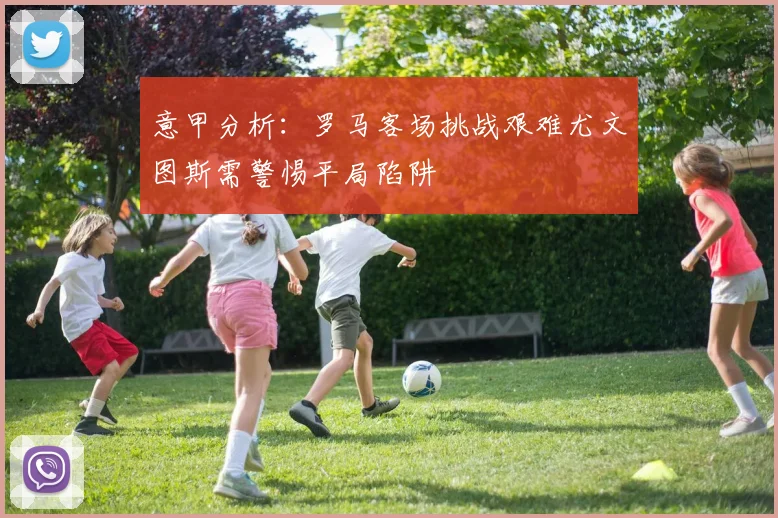 意甲分析：罗马客场挑战艰难尤文图斯需警惕平局陷阱