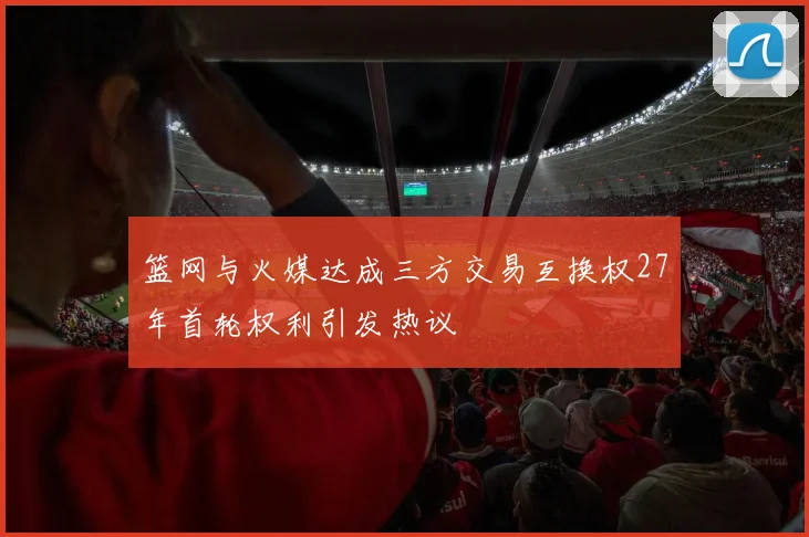 篮网与火媒达成三方交易互换权27年首轮权利引发热议