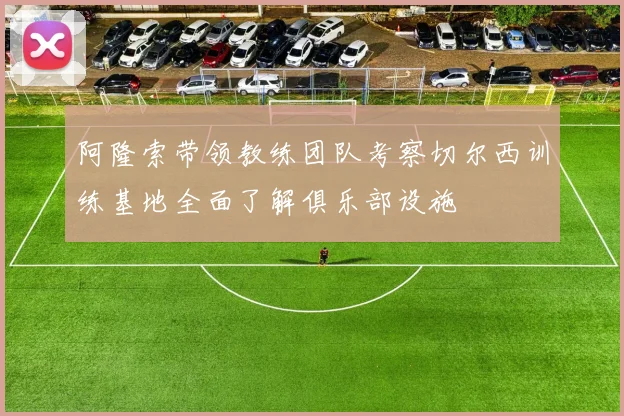 阿隆索带领教练团队考察切尔西训练基地全面了解俱乐部设施