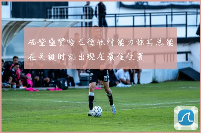 福登盛赞哈兰德独特能力称其总能在关键时刻出现在最佳位置