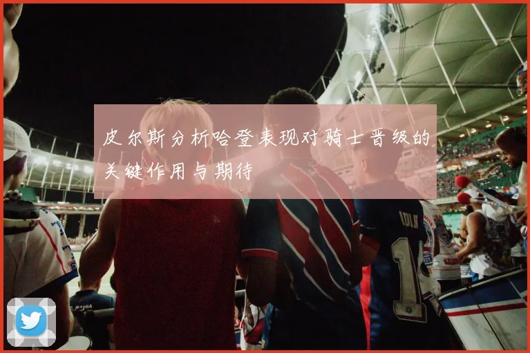 皮尔斯分析哈登表现对骑士晋级的关键作用与期待