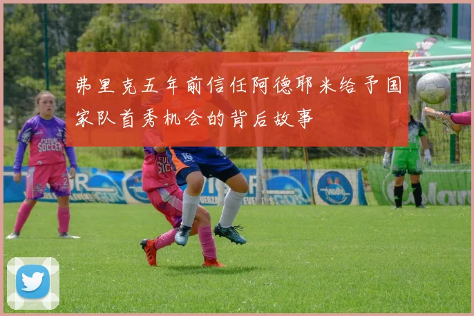 弗里克五年前信任阿德耶米给予国家队首秀机会的背后故事