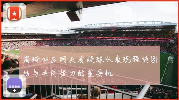 周琦回应网友质疑球队表现强调团结与共同努力的重要性