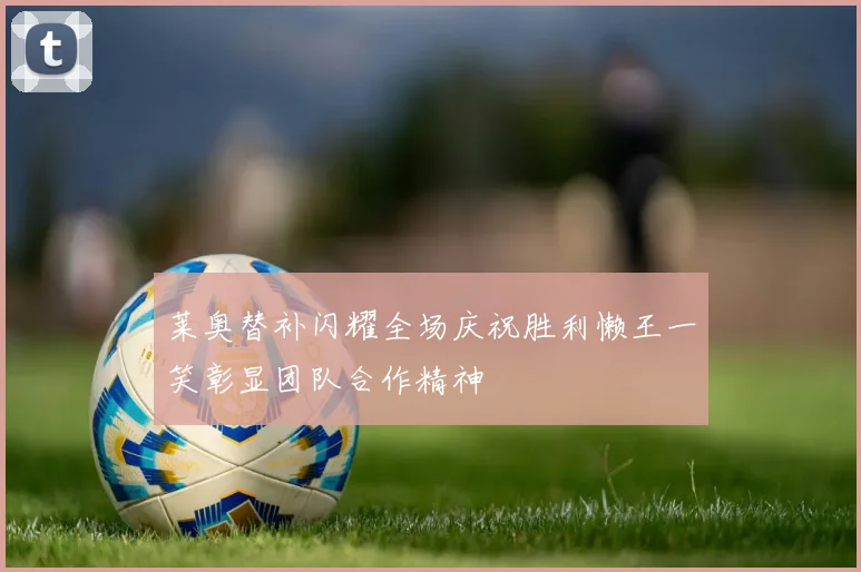 莱奥替补闪耀全场庆祝胜利懒王一笑彰显团队合作精神