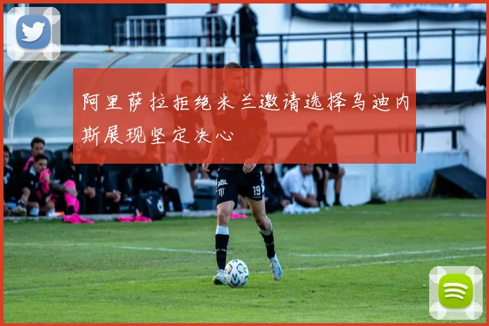 阿里萨拉拒绝米兰邀请选择乌迪内斯展现坚定决心