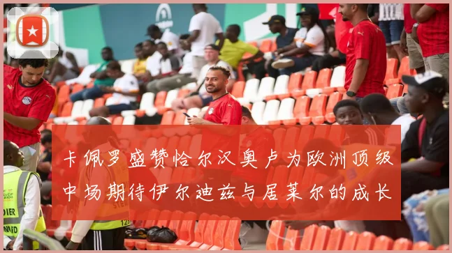 卡佩罗盛赞恰尔汉奥卢为欧洲顶级中场期待伊尔迪兹与居莱尔的成长