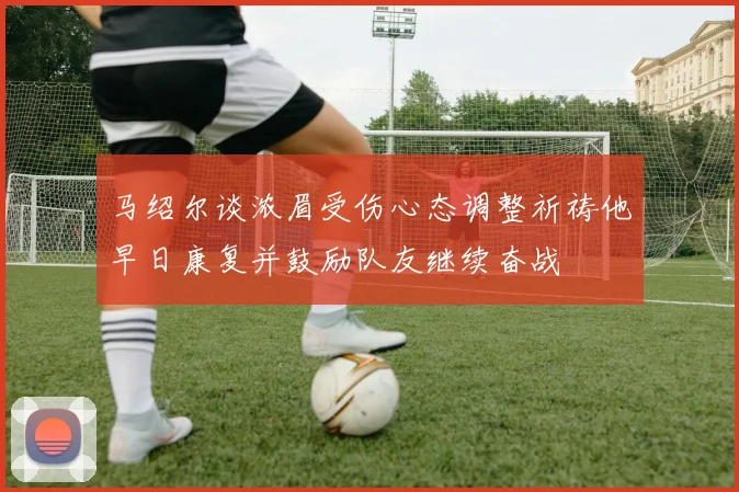 马绍尔谈浓眉受伤心态调整祈祷他早日康复并鼓励队友继续奋战