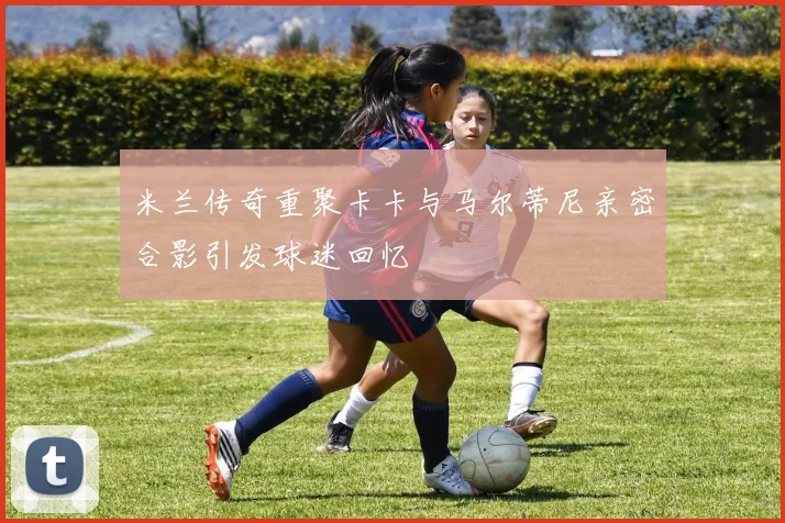米兰传奇重聚卡卡与马尔蒂尼亲密合影引发球迷回忆