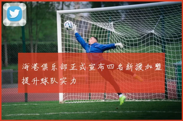 海港俱乐部正式宣布四名新援加盟提升球队实力