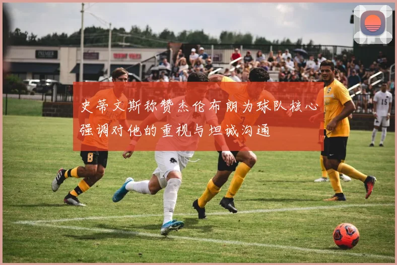 史蒂文斯称赞杰伦布朗为球队核心强调对他的重视与坦诚沟通