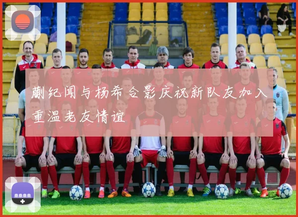 蒯纪闻与杨希合影庆祝新队友加入重温老友情谊