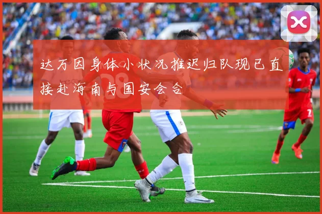 达万因身体小状况推迟归队现已直接赴海南与国安会合