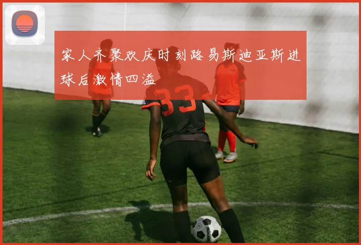 家人齐聚欢庆时刻路易斯迪亚斯进球后激情四溢