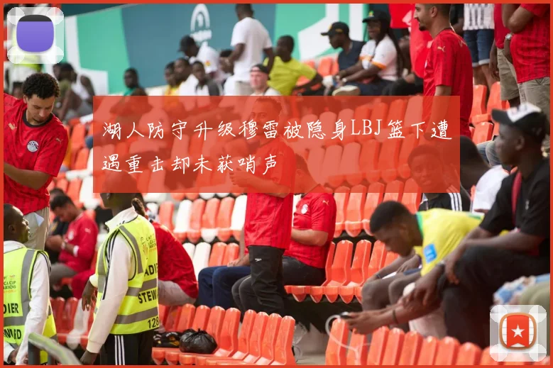 湖人防守升级穆雷被隐身LBJ篮下遭遇重击却未获哨声