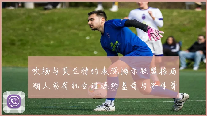 吹杨与莫兰特的表现揭示联盟格局湖人或有机会追逐约基奇与字母哥